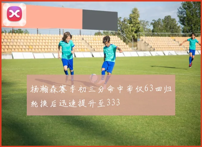 杨瀚森赛季初三分命中率仅63回归轮换后迅速提升至333