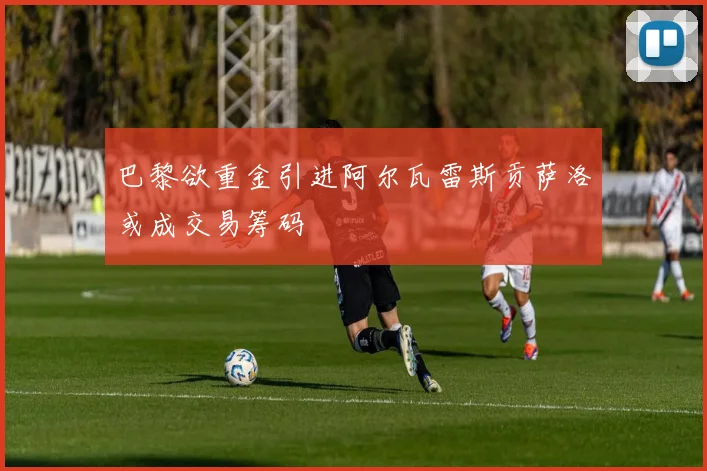 巴黎欲重金引进阿尔瓦雷斯贡萨洛或成交易筹码
