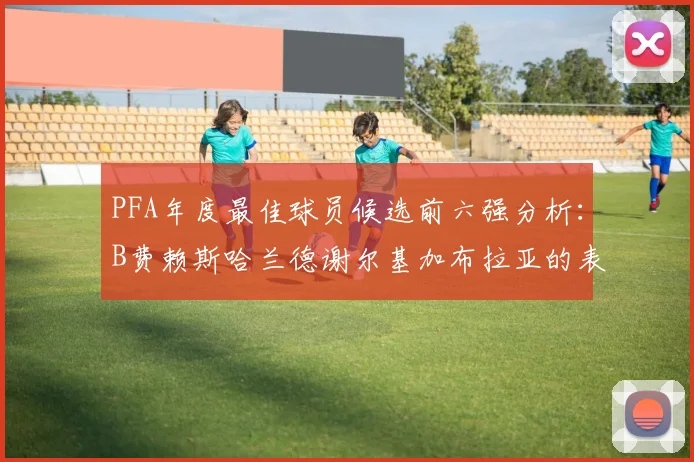 PFA年度最佳球员候选前六强分析：B费赖斯哈兰德谢尔基加布拉亚的表现对比