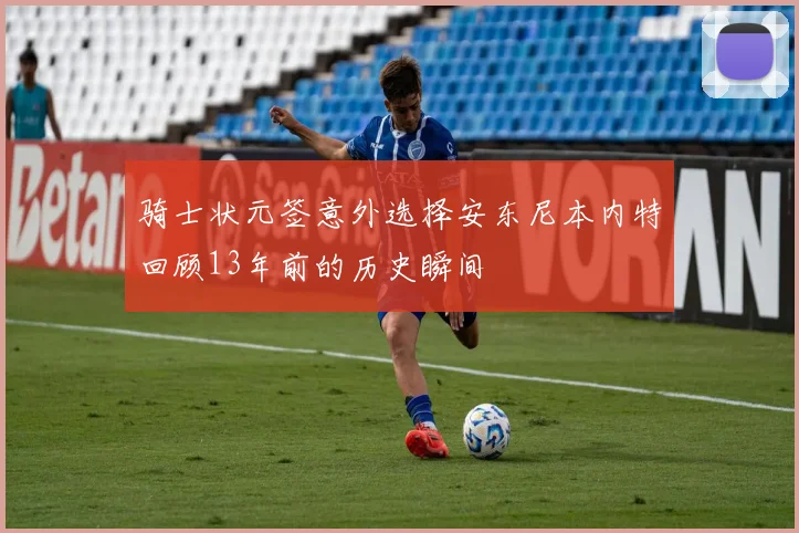 骑士状元签意外选择安东尼本内特回顾13年前的历史瞬间