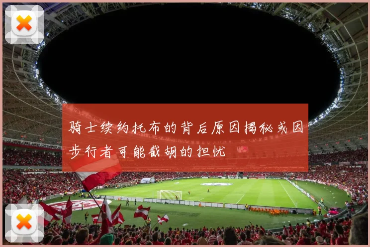 骑士续约托布的背后原因揭秘或因步行者可能截胡的担忧