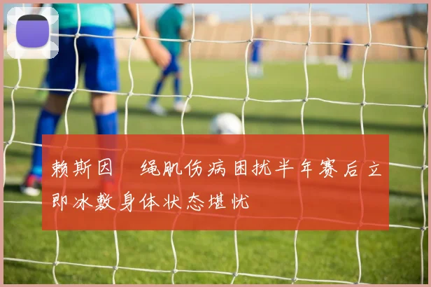 赖斯因腘绳肌伤病困扰半年赛后立即冰敷身体状态堪忧