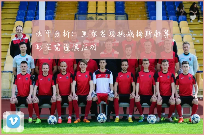 法甲分析：里尔客场挑战梅斯胜算渺茫需谨慎应对
