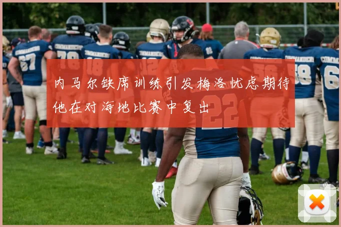 内马尔缺席训练引发梅洛忧虑期待他在对海地比赛中复出