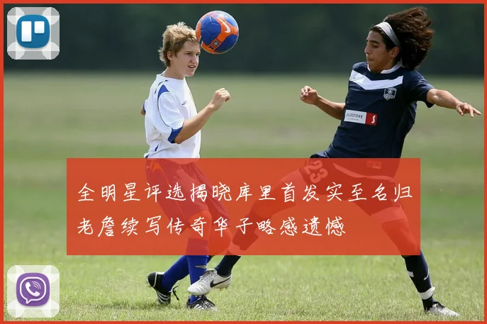 全明星评选揭晓库里首发实至名归老詹续写传奇华子略感遗憾