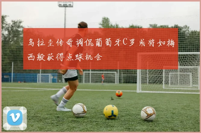 乌拉圭传奇调侃葡萄牙C罗或将如梅西般获得点球机会