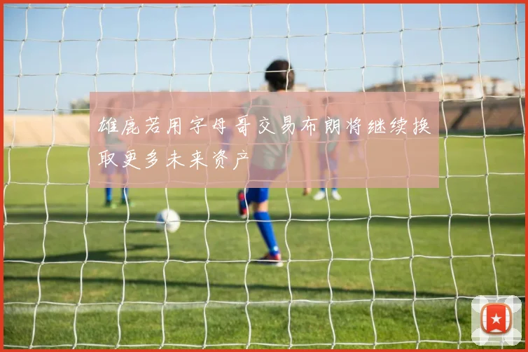 雄鹿若用字母哥交易布朗将继续换取更多未来资产