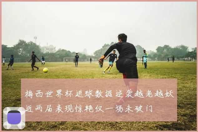 梅西世界杯进球数据逆袭越老越妖近两届表现惊艳仅一场未破门