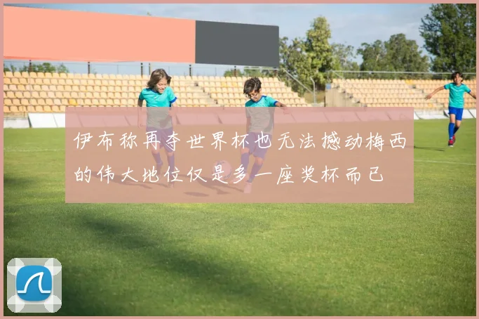 伊布称再夺世界杯也无法撼动梅西的伟大地位仅是多一座奖杯而已