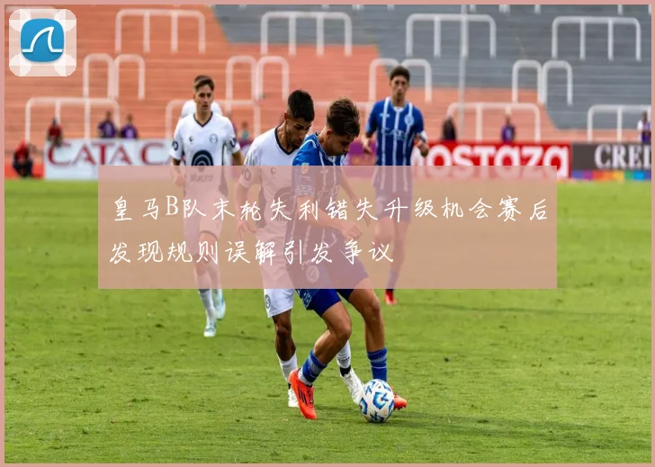 皇马B队末轮失利错失升级机会赛后发现规则误解引发争议