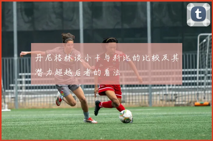 丹尼格林谈小卡与科比的比较及其潜力超越后者的看法