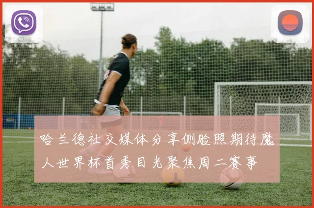 哈兰德社交媒体分享侧脸照期待魔人世界杯首秀目光聚焦周二赛事
