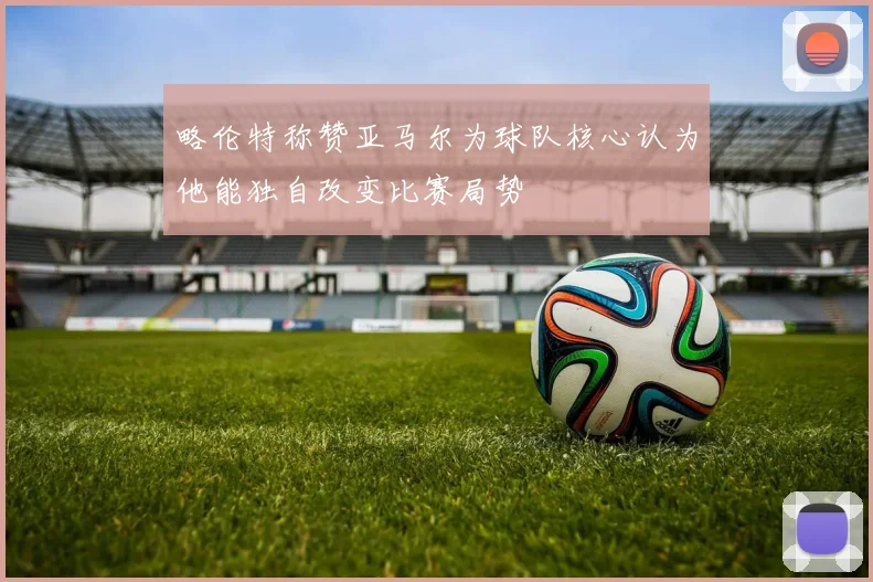 略伦特称赞亚马尔为球队核心认为他能独自改变比赛局势