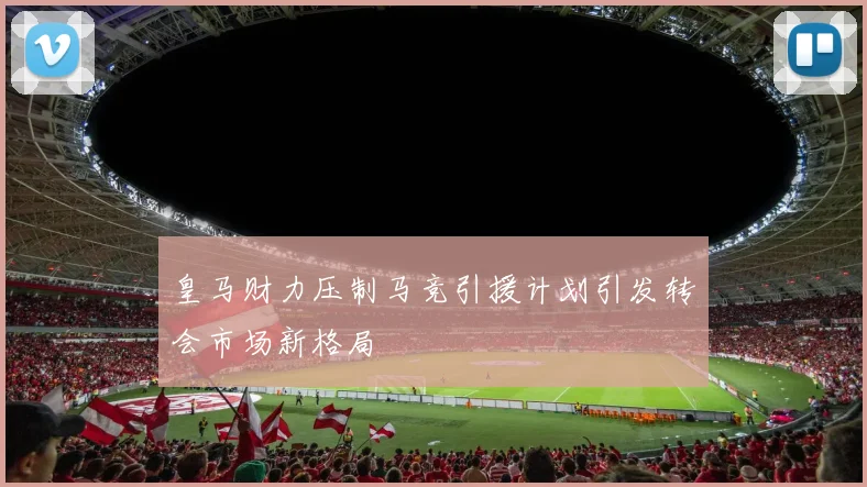 皇马财力压制马竞引援计划引发转会市场新格局