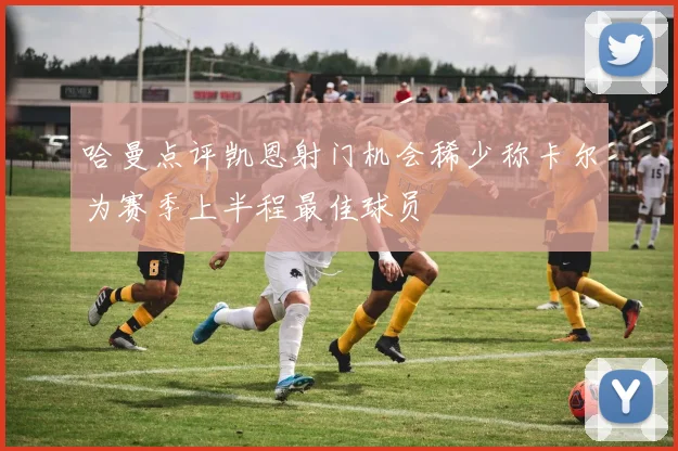 哈曼点评凯恩射门机会稀少称卡尔为赛季上半程最佳球员