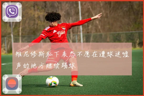 维尼修斯私下表态不愿在遭球迷嘘声的地方继续踢球