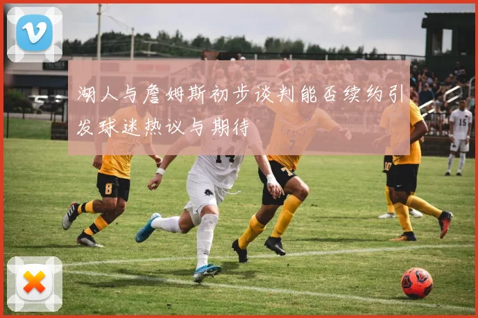 湖人与詹姆斯初步谈判能否续约引发球迷热议与期待
