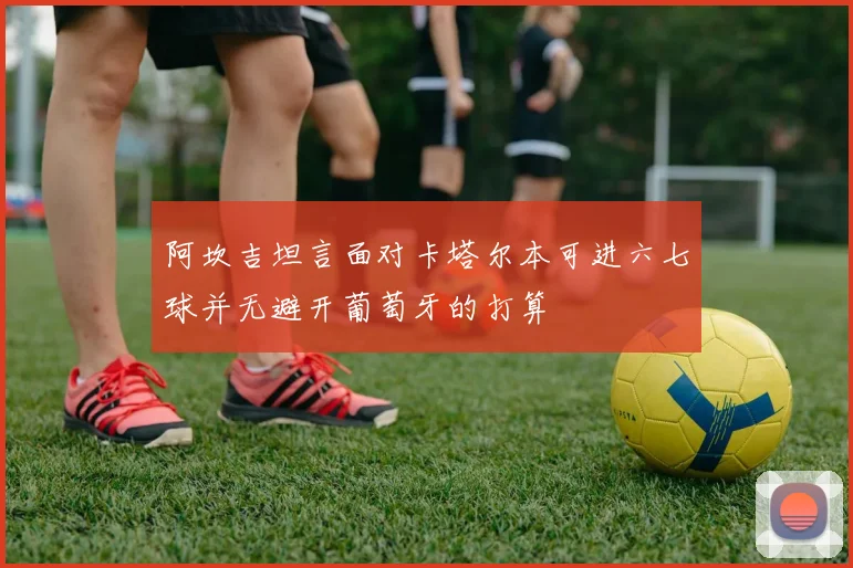 阿坎吉坦言面对卡塔尔本可进六七球并无避开葡萄牙的打算