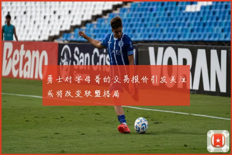 勇士对字母哥的交易报价引发关注或将改变联盟格局