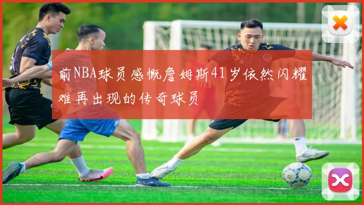前NBA球员感慨詹姆斯41岁依然闪耀难再出现的传奇球员