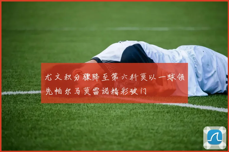 尤文积分骤降至第六科莫以一球领先帕尔马莫雷诺精彩破门