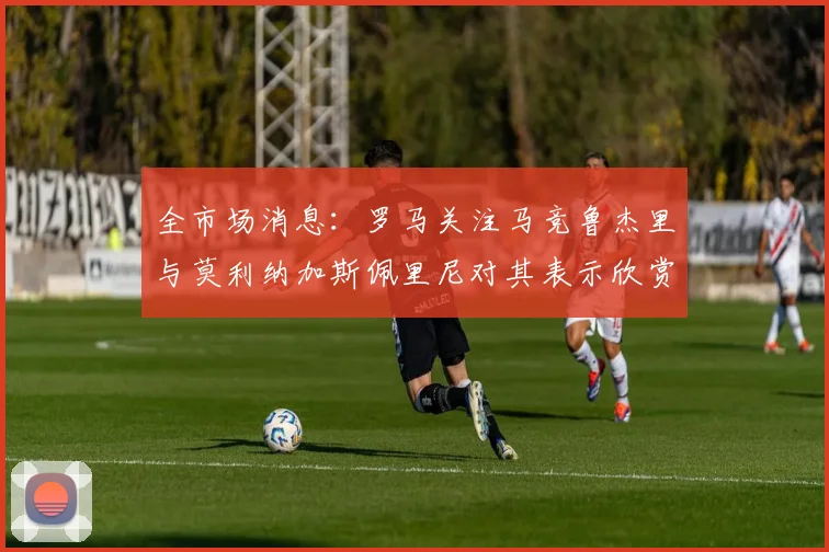 全市场消息：罗马关注马竞鲁杰里与莫利纳加斯佩里尼对其表示欣赏