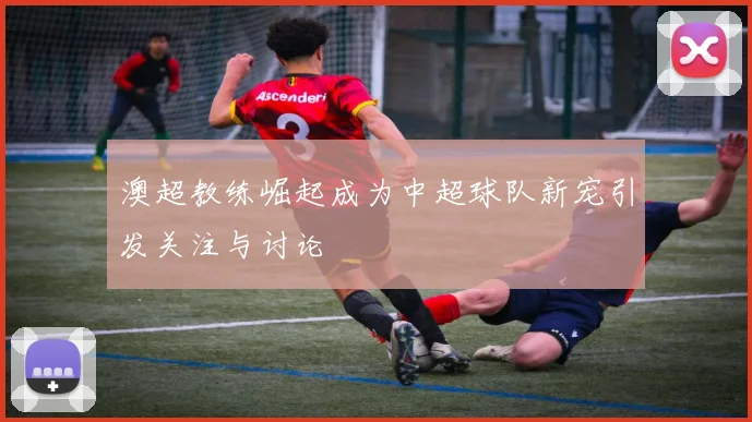澳超教练崛起成为中超球队新宠引发关注与讨论