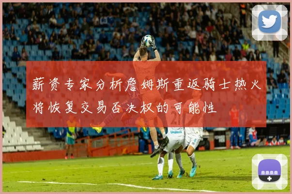薪资专家分析詹姆斯重返骑士热火将恢复交易否决权的可能性
