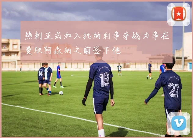 热刺正式加入托纳利争夺战力争在曼联阿森纳之前签下他