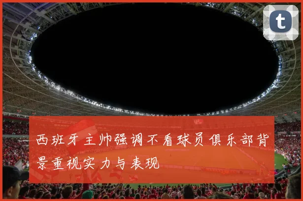 西班牙主帅强调不看球员俱乐部背景重视实力与表现